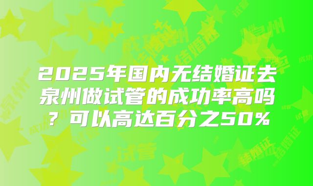 2025年国内无结婚证去泉州做试管的成功率高吗？可以高达百分之50%