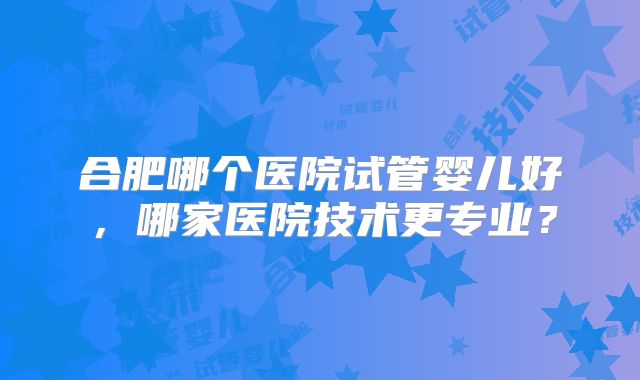 合肥哪个医院试管婴儿好，哪家医院技术更专业？