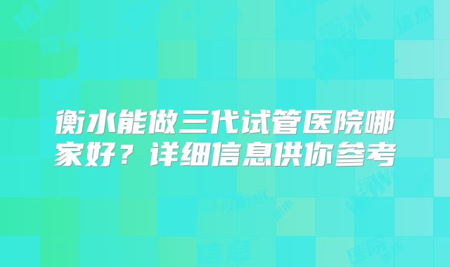 衡水能做三代试管医院哪家好？详细信息供你参考
