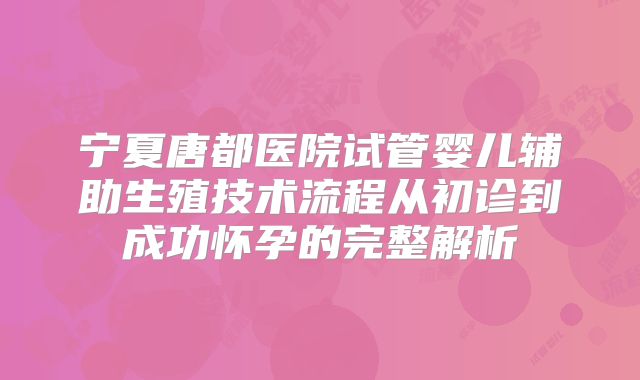 宁夏唐都医院试管婴儿辅助生殖技术流程从初诊到成功怀孕的完整解析