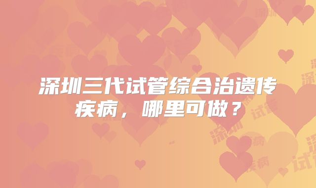 深圳三代试管综合治遗传疾病，哪里可做？