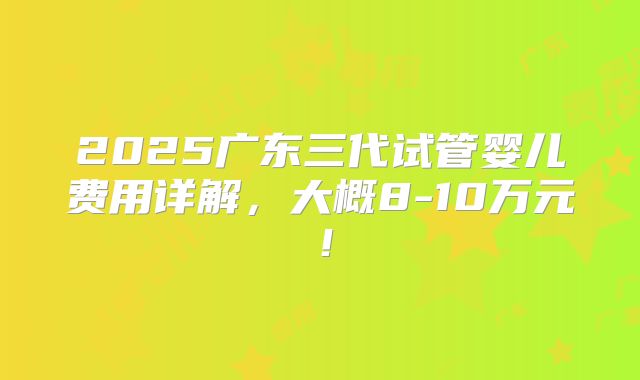 2025广东三代试管婴儿费用详解，大概8-10万元！