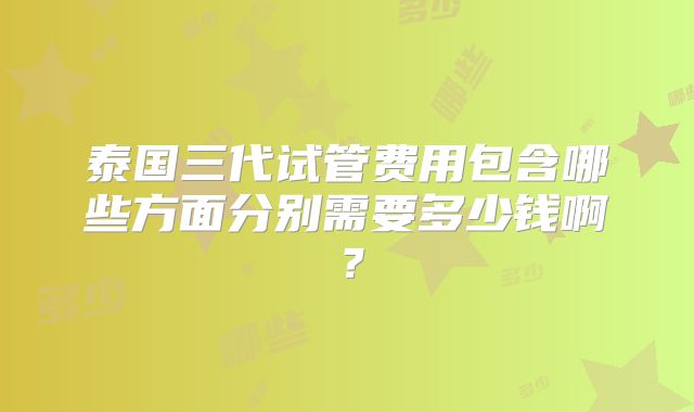 泰国三代试管费用包含哪些方面分别需要多少钱啊？