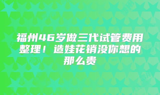 福州46岁做三代试管费用整理!造娃花销没你想的那么贵