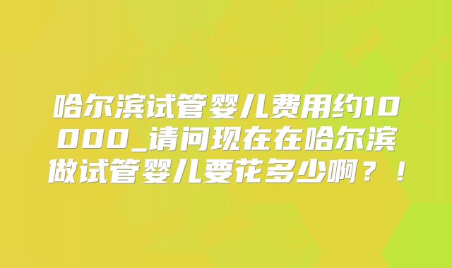 哈尔滨试管婴儿费用约10000_请问现在在哈尔滨做试管婴儿要花多少啊?!