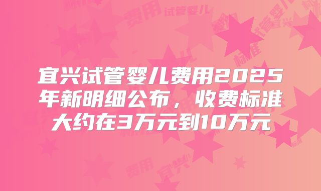宜兴试管婴儿费用2025年新明细公布,收费标准大约在3万元到10万元