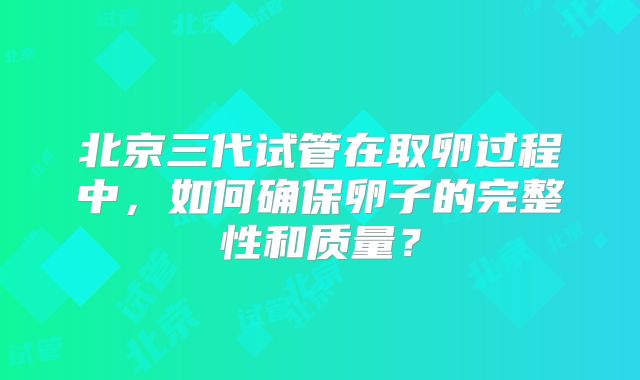 北京三代试管在取卵过程中，如何确保卵子的完整性和质量？