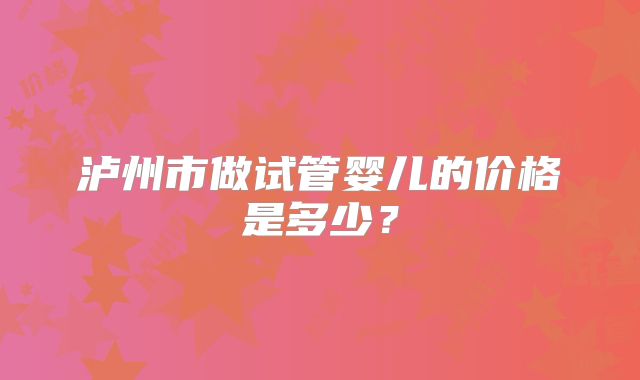 泸州市做试管婴儿的价格是多少？