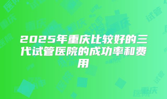 2025年重庆比较好的三代试管医院的成功率和费用