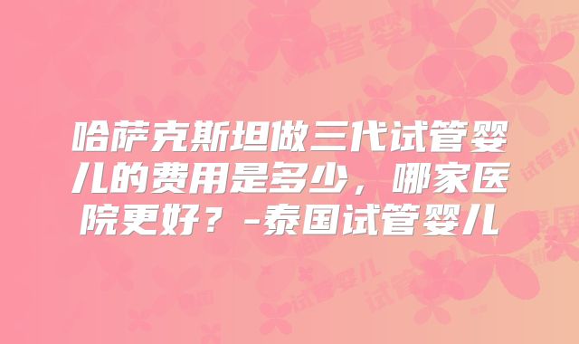 哈萨克斯坦做三代试管婴儿的费用是多少,哪家医院更好?-泰国试管婴儿