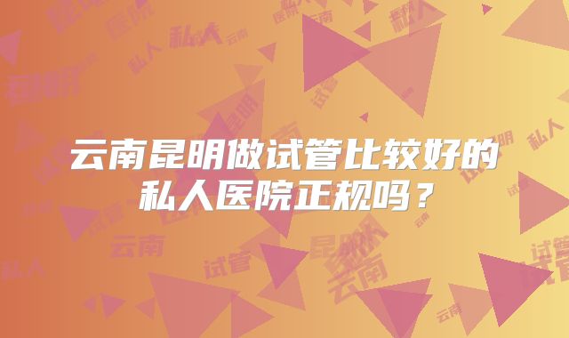 云南昆明做试管比较好的私人医院正规吗?