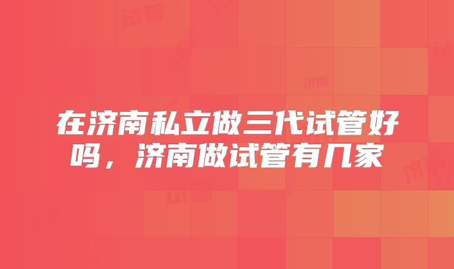 在济南私立做三代试管好吗，济南做试管有几家