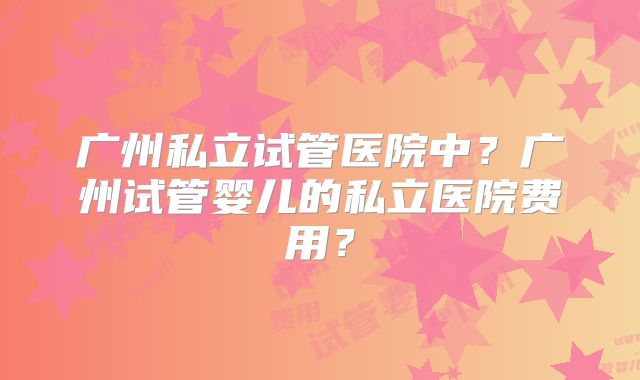 广州私立试管医院中？广州试管婴儿的私立医院费用？