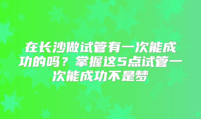 在长沙做试管有一次能成功的吗？掌握这5点试管一次能成功不是梦