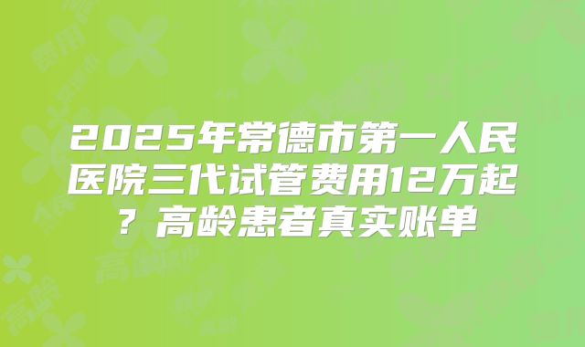 2025年常德市第一人民医院三代试管费用12万起?高龄患者真实账单