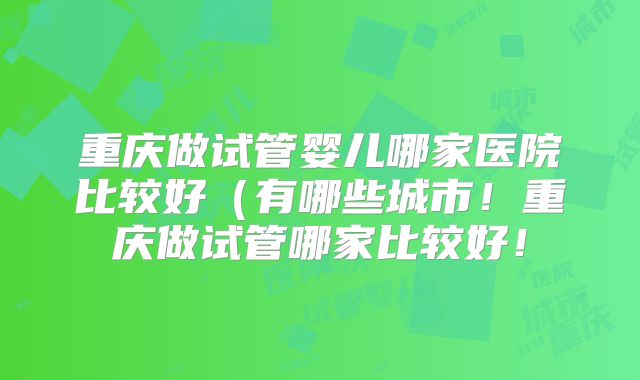 重庆做试管婴儿哪家医院比较好（有哪些城市！重庆做试管哪家比较好！