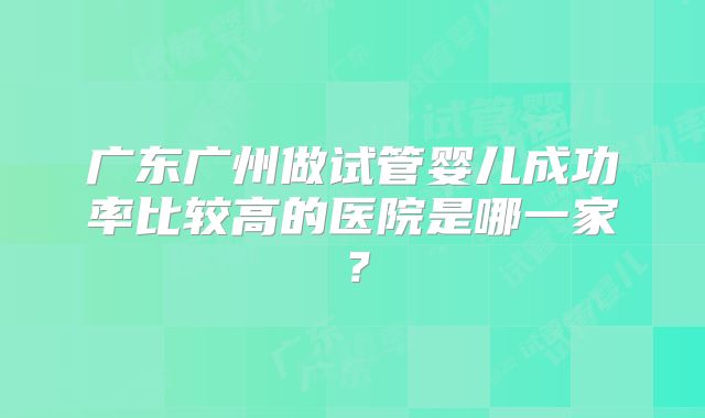 广东广州做试管婴儿成功率比较高的医院是哪一家?