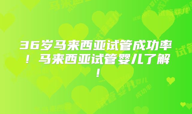 36岁马来西亚试管成功率！马来西亚试管婴儿了解！