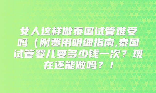 女人这样做泰国试管难受吗（附费用明细指南,泰国试管婴儿要多少钱一次？现在还能做吗？！