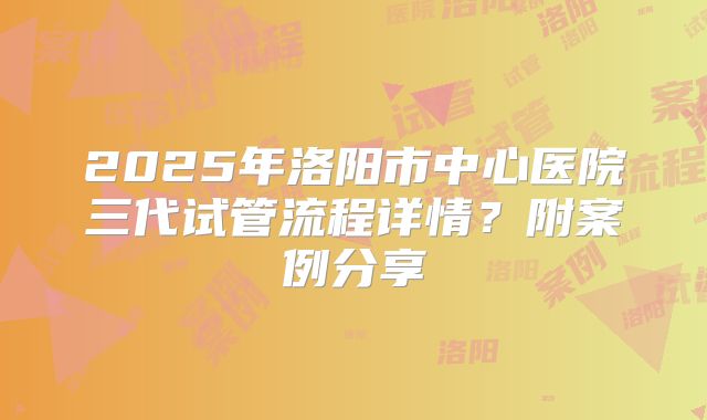 2025年洛阳市中心医院三代试管流程详情？附案例分享