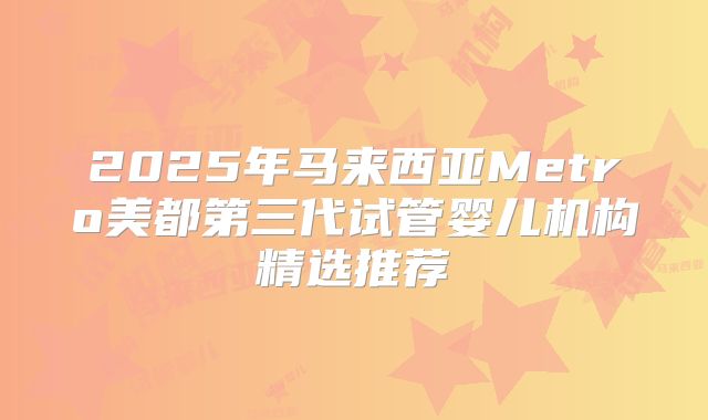 2025年马来西亚Metro美都第三代试管婴儿机构精选推荐