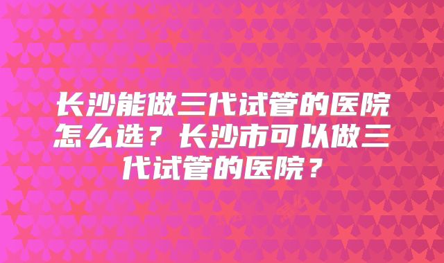 长沙能做三代试管的医院怎么选？长沙市可以做三代试管的医院？