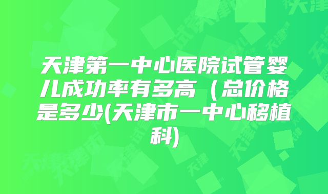 天津第一中心医院试管婴儿成功率有多高（总价格是多少(天津市一中心移植科)