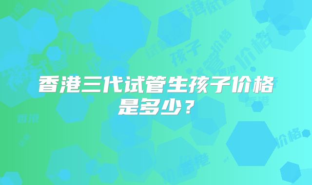 香港三代试管生孩子价格是多少?