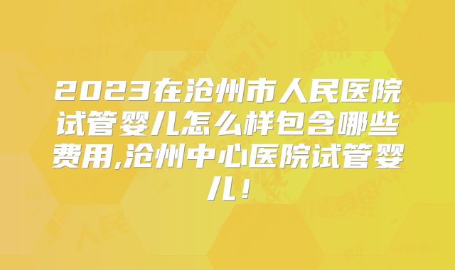 2023在沧州市人民医院试管婴儿怎么样包含哪些费用,沧州中心医院试管婴儿！