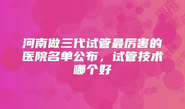 河南做三代试管最厉害的医院名单公布，试管技术哪个好