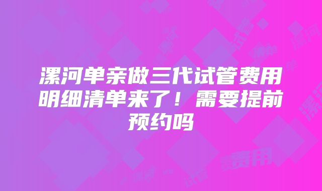 漯河单亲做三代试管费用明细清单来了!需要提前预约吗