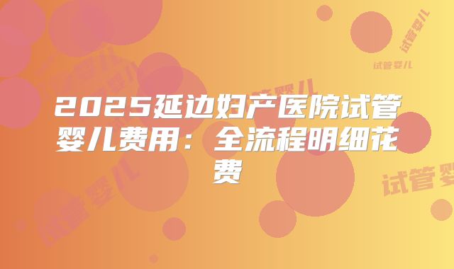 2025延边妇产医院试管婴儿费用：全流程明细花费
