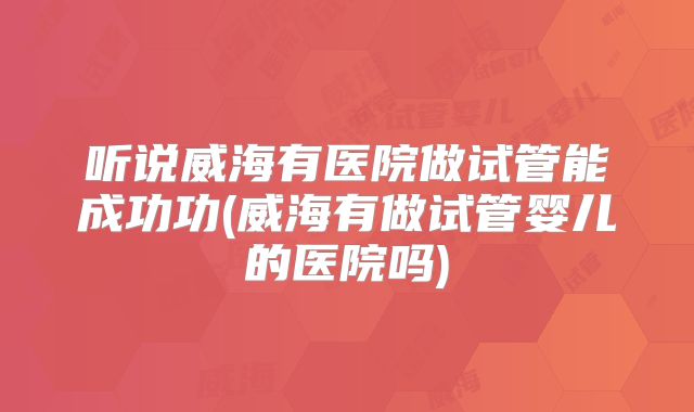 听说威海有医院做试管能成功功(威海有做试管婴儿的医院吗)