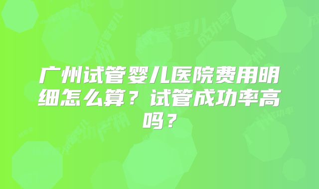 广州试管婴儿医院费用明细怎么算？试管成功率高吗？