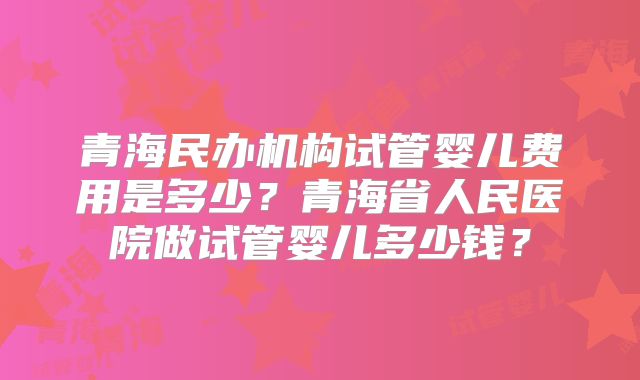 青海民办机构试管婴儿费用是多少?青海省人民医院做试管婴儿多少钱?