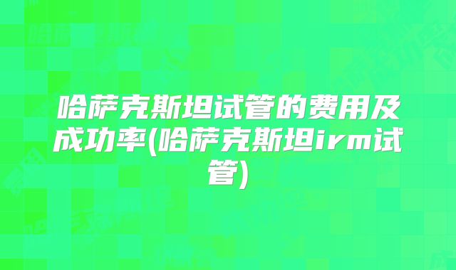 哈萨克斯坦试管的费用及成功率(哈萨克斯坦irm试管)