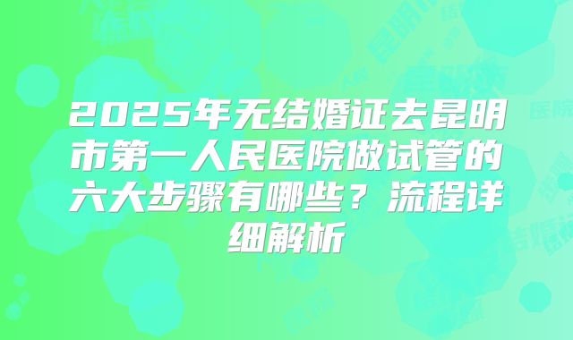 2025年无结婚证去昆明市第一人民医院做试管的六大步骤有哪些？流程详细解析