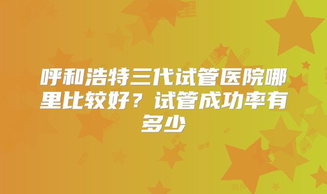 呼和浩特三代试管医院哪里比较好？试管成功率有多少