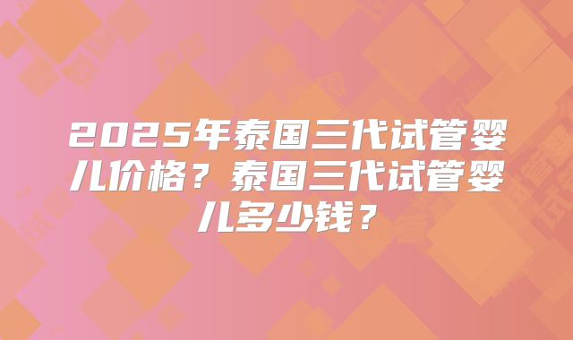 2025年泰国三代试管婴儿价格？泰国三代试管婴儿多少钱？
