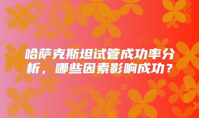 哈萨克斯坦试管成功率分析，哪些因素影响成功？