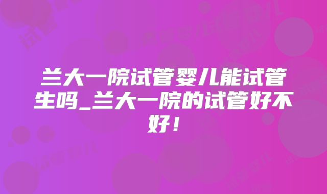 兰大一院试管婴儿能试管生吗_兰大一院的试管好不好！