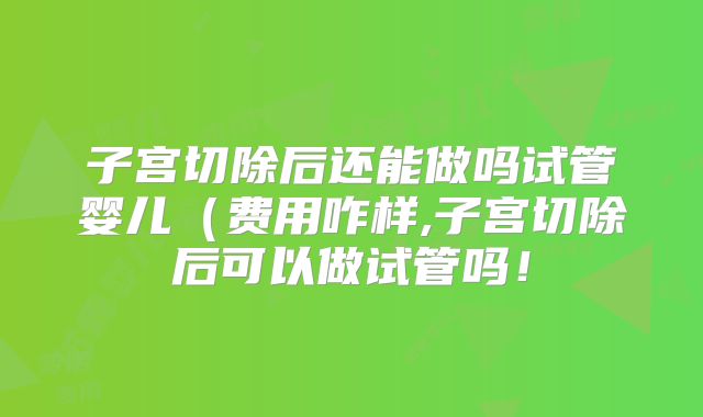 子宫切除后还能做吗试管婴儿(费用咋样,子宫切除后可以做试管吗!