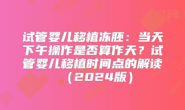 试管婴儿移植冻胚：当天下午操作是否算作天？试管婴儿移植时间点的解读（2024版）