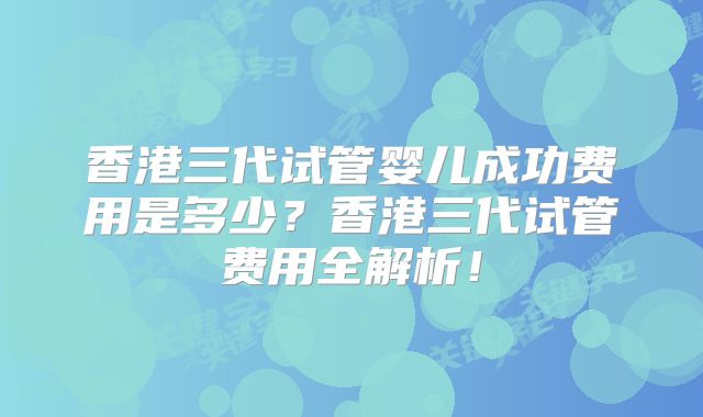 香港三代试管婴儿成功费用是多少？香港三代试管费用全解析！