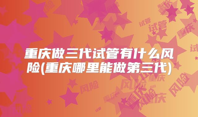 重庆做三代试管有什么风险(重庆哪里能做第三代)