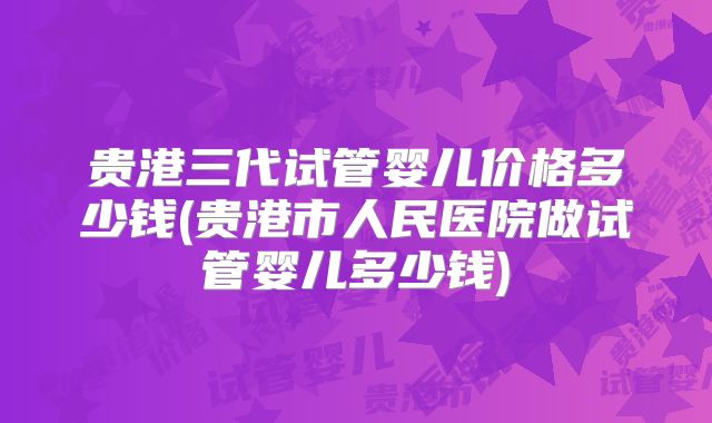 贵港三代试管婴儿价格多少钱(贵港市人民医院做试管婴儿多少钱)