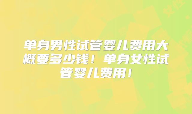 单身男性试管婴儿费用大概要多少钱！单身女性试管婴儿费用！
