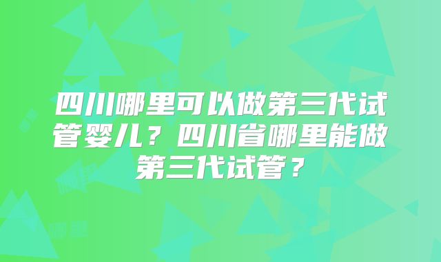 四川哪里可以做第三代试管婴儿?四川省哪里能做第三代试管?