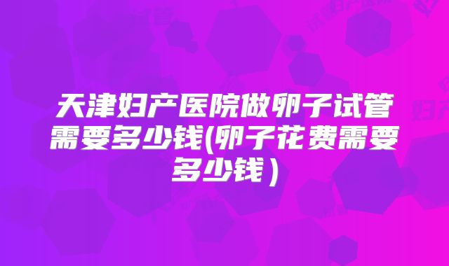 天津妇产医院做卵子试管需要多少钱(卵子花费需要多少钱)