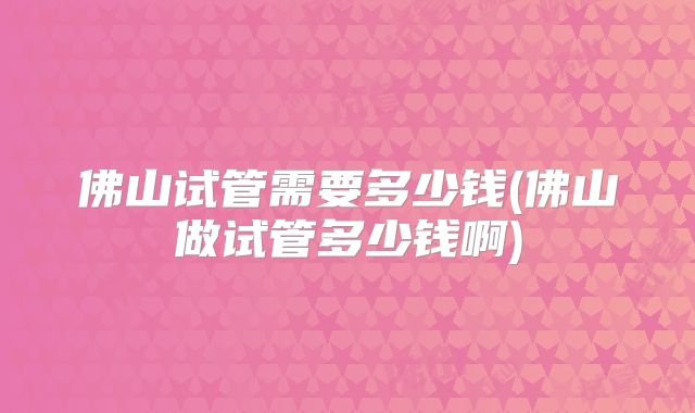 佛山试管需要多少钱(佛山做试管多少钱啊)